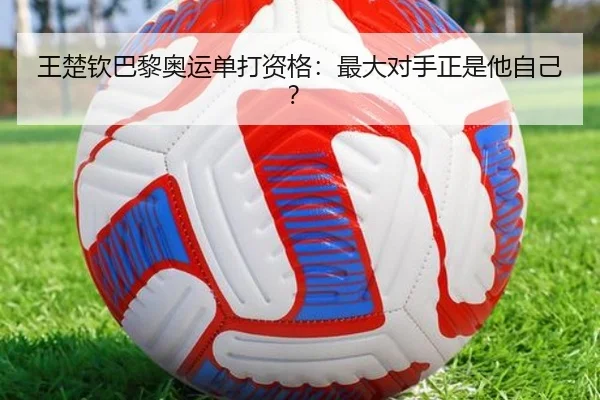 王楚钦巴黎奥运单打资格：最大对手正是他自己？
