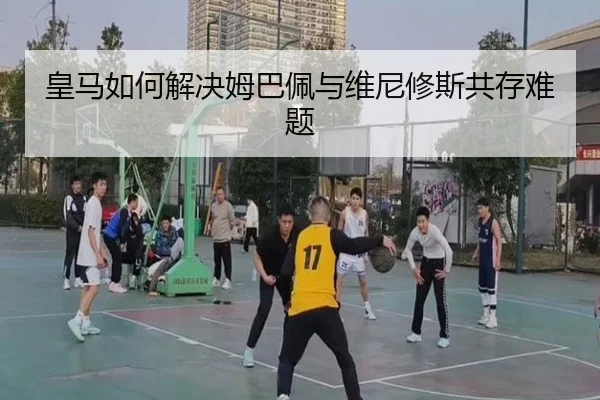 皇马如何解决姆巴佩与维尼修斯共存难题 | www.hth.com