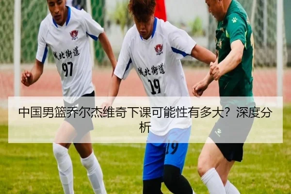 中国男篮乔尔杰维奇下课可能性有多大？深度分析（www.hth.com）